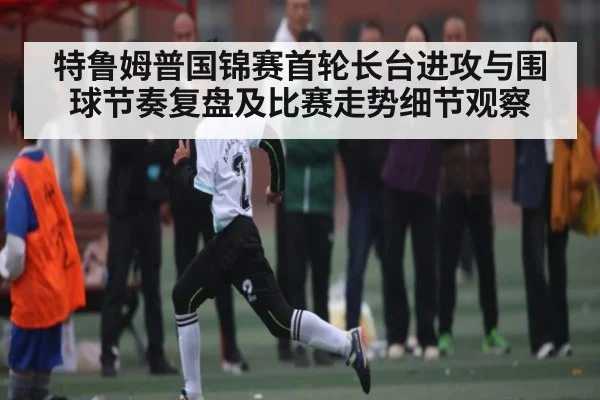 特鲁姆普国锦赛首轮长台进攻与围球节奏复盘及比赛走势细节观察